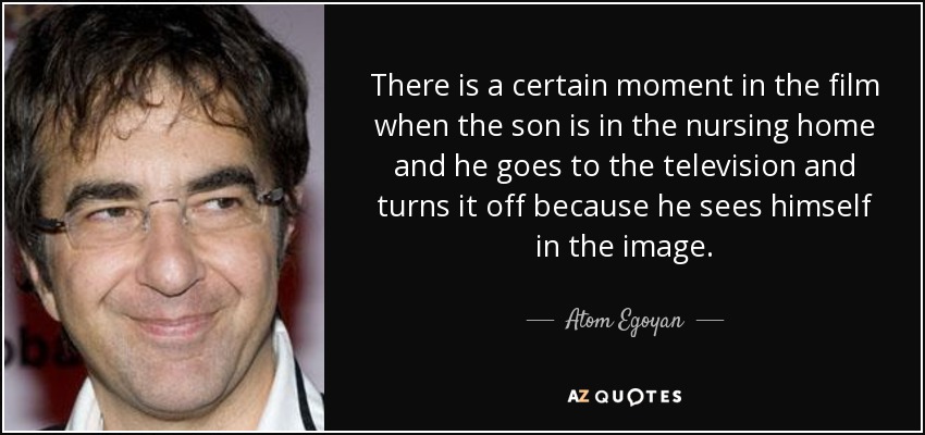 There is a certain moment in the film when the son is in the nursing home and he goes to the television and turns it off because he sees himself in the image. - Atom Egoyan