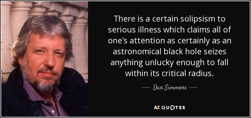 There is a certain solipsism to serious illness which claims all of one's attention as certainly as an astronomical black hole seizes anything unlucky enough to fall within its critical radius. - Dan Simmons