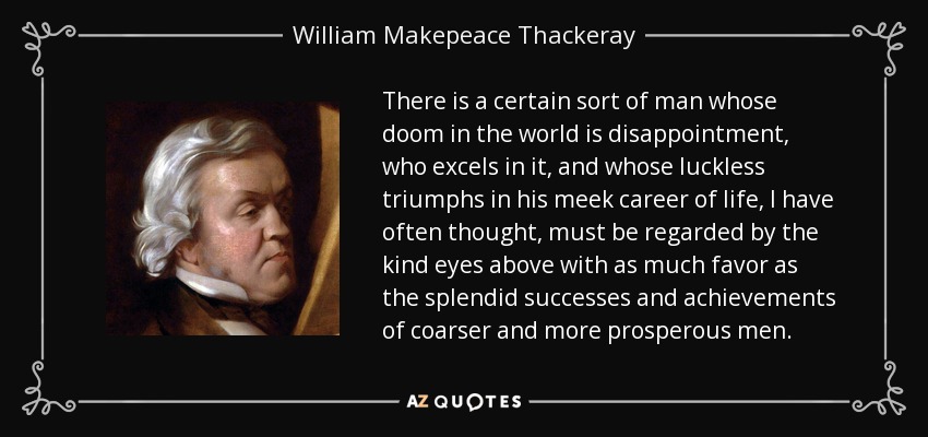 There is a certain sort of man whose doom in the world is disappointment, who excels in it, and whose luckless triumphs in his meek career of life, I have often thought, must be regarded by the kind eyes above with as much favor as the splendid successes and achievements of coarser and more prosperous men. - William Makepeace Thackeray