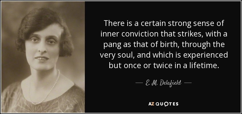 There is a certain strong sense of inner conviction that strikes, with a pang as that of birth, through the very soul, and which is experienced but once or twice in a lifetime. - E. M. Delafield