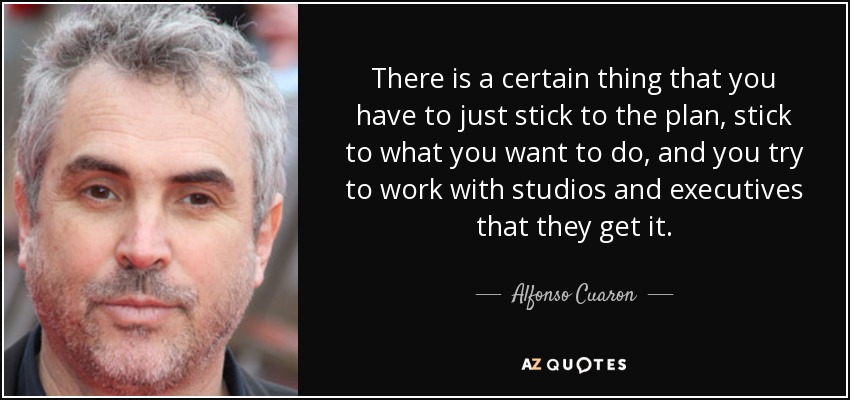 There is a certain thing that you have to just stick to the plan, stick to what you want to do, and you try to work with studios and executives that they get it. - Alfonso Cuaron