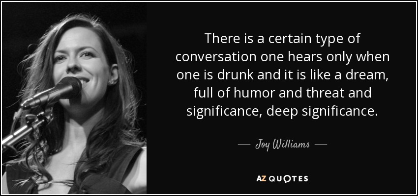There is a certain type of conversation one hears only when one is drunk and it is like a dream, full of humor and threat and significance, deep significance. - Joy Williams