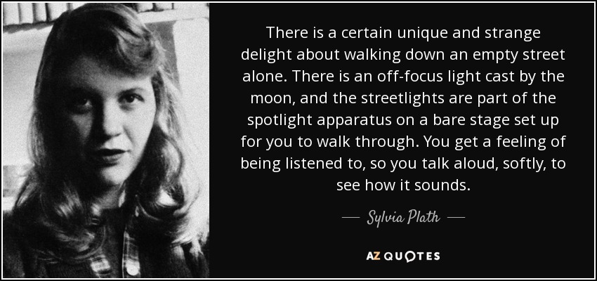 There is a certain unique and strange delight about walking down an empty street alone. There is an off-focus light cast by the moon, and the streetlights are part of the spotlight apparatus on a bare stage set up for you to walk through. You get a feeling of being listened to, so you talk aloud, softly, to see how it sounds. - Sylvia Plath