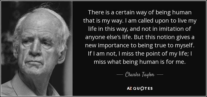 There is a certain way of being human that is my way. I am called upon to live my life in this way, and not in imitation of anyone else's life. But this notion gives a new importance to being true to myself. If I am not, I miss the point of my life; I miss what being human is for me. - Charles Taylor