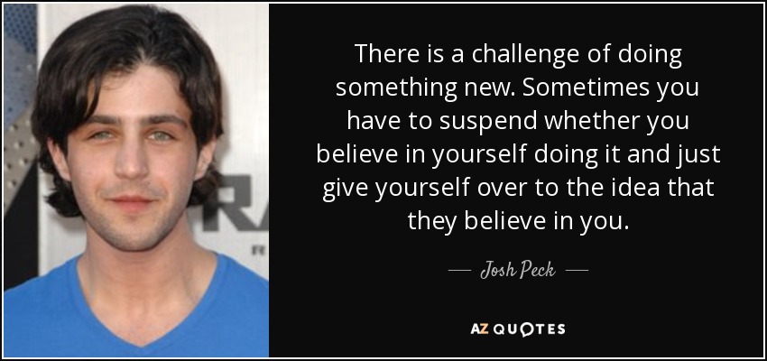 There is a challenge of doing something new. Sometimes you have to suspend whether you believe in yourself doing it and just give yourself over to the idea that they believe in you. - Josh Peck