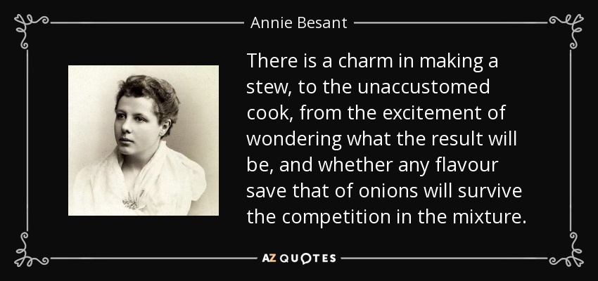 There is a charm in making a stew, to the unaccustomed cook, from the excitement of wondering what the result will be, and whether any flavour save that of onions will survive the competition in the mixture. - Annie Besant