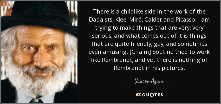 There is a childlike side in the work of the Dadaists, Klee, Miró, Calder and Picasso. I am trying to make things that are very, very serious, and what comes out of it is things that are quite friendly, gay, and sometimes even amusing. [Chaim] Soutine tried to work like Rembrandt, and yet there is nothing of Rembrandt in his pictures. - Yaacov Agam