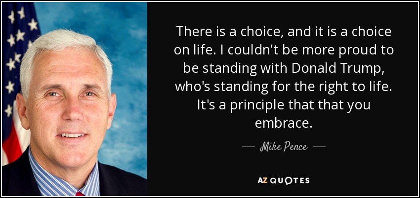 There is a choice, and it is a choice on life. I couldn't be more proud to be standing with Donald Trump, who's standing for the right to life. It's a principle that that you embrace. - Mike Pence