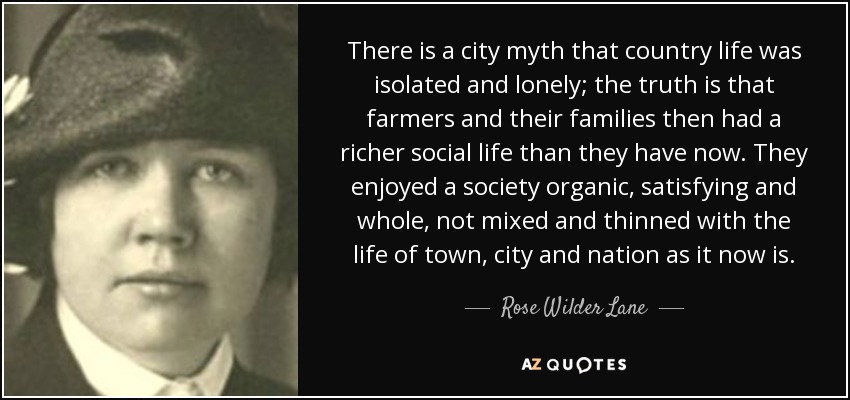 There is a city myth that country life was isolated and lonely; the truth is that farmers and their families then had a richer social life than they have now. They enjoyed a society organic, satisfying and whole, not mixed and thinned with the life of town, city and nation as it now is. - Rose Wilder Lane