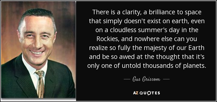 There is a clarity, a brilliance to space that simply doesn't exist on earth, even on a cloudless summer's day in the Rockies, and nowhere else can you realize so fully the majesty of our Earth and be so awed at the thought that it's only one of untold thousands of planets. - Gus Grissom
