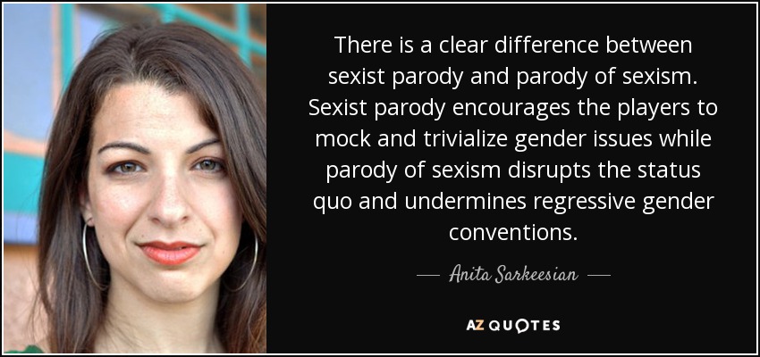 There is a clear difference between sexist parody and parody of sexism. Sexist parody encourages the players to mock and trivialize gender issues while parody of sexism disrupts the status quo and undermines regressive gender conventions. - Anita Sarkeesian