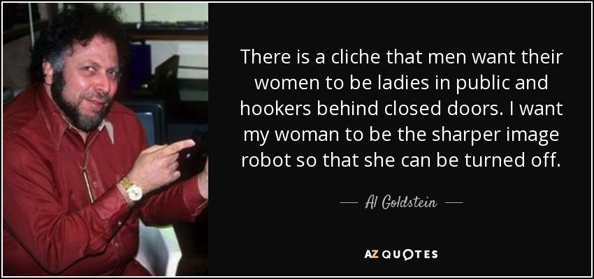 There is a cliche that men want their women to be ladies in public and hookers behind closed doors. I want my woman to be the sharper image robot so that she can be turned off. - Al Goldstein