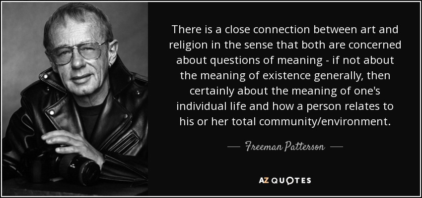 There is a close connection between art and religion in the sense that both are concerned about questions of meaning - if not about the meaning of existence generally, then certainly about the meaning of one's individual life and how a person relates to his or her total community/environment. - Freeman Patterson