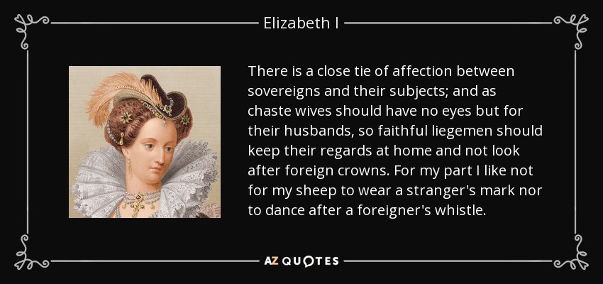 There is a close tie of affection between sovereigns and their subjects; and as chaste wives should have no eyes but for their husbands, so faithful liegemen should keep their regards at home and not look after foreign crowns. For my part I like not for my sheep to wear a stranger's mark nor to dance after a foreigner's whistle. - Elizabeth I