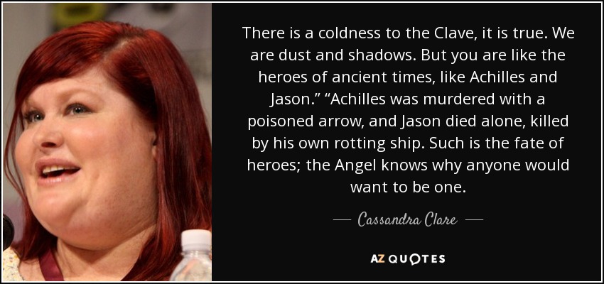 There is a coldness to the Clave, it is true. We are dust and shadows. But you are like the heroes of ancient times, like Achilles and Jason.” “Achilles was murdered with a poisoned arrow, and Jason died alone, killed by his own rotting ship. Such is the fate of heroes; the Angel knows why anyone would want to be one. - Cassandra Clare