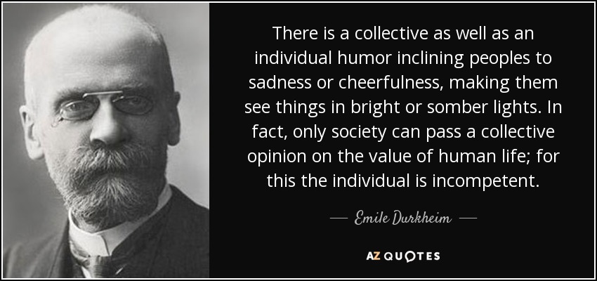 There is a collective as well as an individual humor inclining peoples to sadness or cheerfulness, making them see things in bright or somber lights. In fact, only society can pass a collective opinion on the value of human life; for this the individual is incompetent. - Emile Durkheim