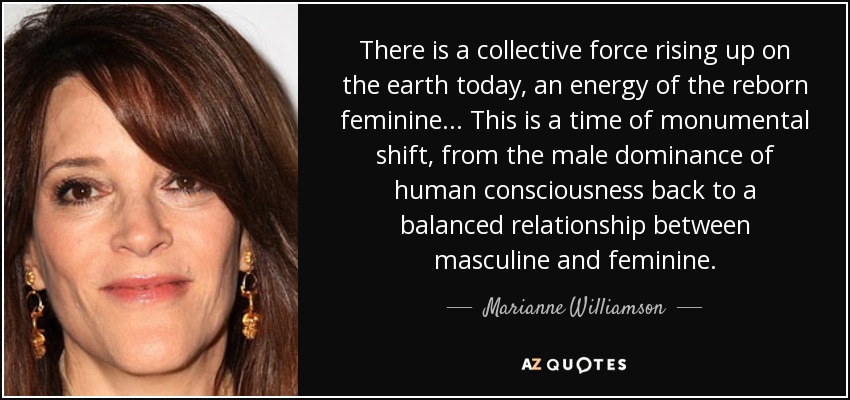 There is a collective force rising up on the earth today, an energy of the reborn feminine... This is a time of monumental shift, from the male dominance of human consciousness back to a balanced relationship between masculine and feminine. - Marianne Williamson