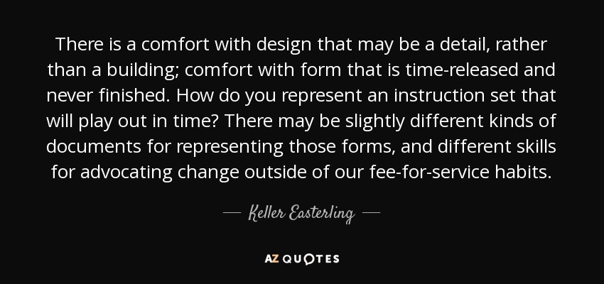 There is a comfort with design that may be a detail, rather than a building; comfort with form that is time-released and never finished. How do you represent an instruction set that will play out in time? There may be slightly different kinds of documents for representing those forms, and different skills for advocating change outside of our fee-for-service habits. - Keller Easterling