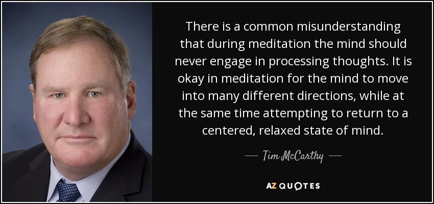 There is a common misunderstanding that during meditation the mind should never engage in processing thoughts. It is okay in meditation for the mind to move into many different directions, while at the same time attempting to return to a centered, relaxed state of mind. - Tim McCarthy