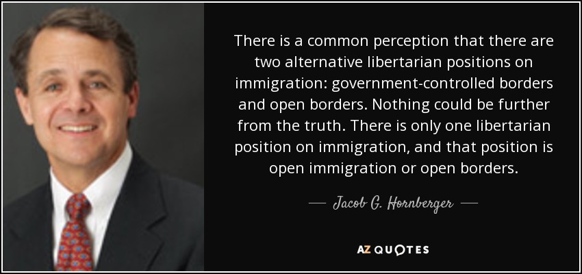 There is a common perception that there are two alternative libertarian positions on immigration: government-controlled borders and open borders. Nothing could be further from the truth. There is only one libertarian position on immigration, and that position is open immigration or open borders. - Jacob G. Hornberger