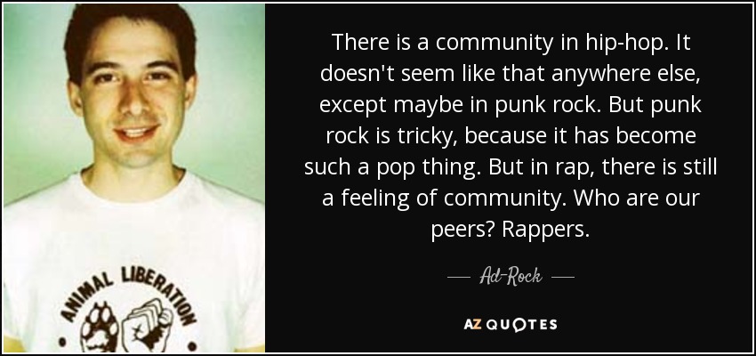 There is a community in hip-hop. It doesn't seem like that anywhere else, except maybe in punk rock. But punk rock is tricky, because it has become such a pop thing. But in rap, there is still a feeling of community. Who are our peers? Rappers. - Ad-Rock