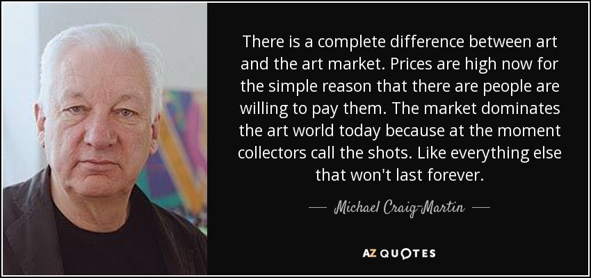 There is a complete difference between art and the art market. Prices are high now for the simple reason that there are people are willing to pay them. The market dominates the art world today because at the moment collectors call the shots. Like everything else that won't last forever. - Michael Craig-Martin