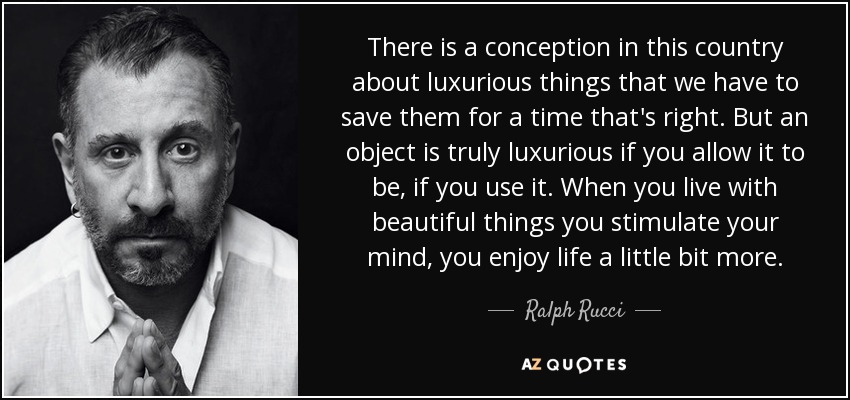 There is a conception in this country about luxurious things that we have to save them for a time that's right. But an object is truly luxurious if you allow it to be, if you use it. When you live with beautiful things you stimulate your mind, you enjoy life a little bit more. - Ralph Rucci