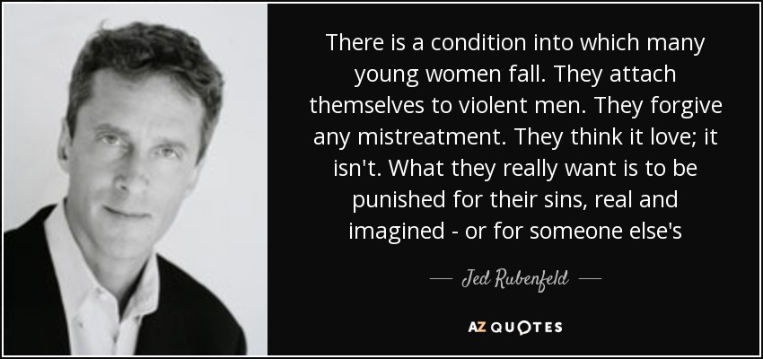 There is a condition into which many young women fall. They attach themselves to violent men. They forgive any mistreatment. They think it love; it isn't. What they really want is to be punished for their sins, real and imagined - or for someone else's - Jed Rubenfeld