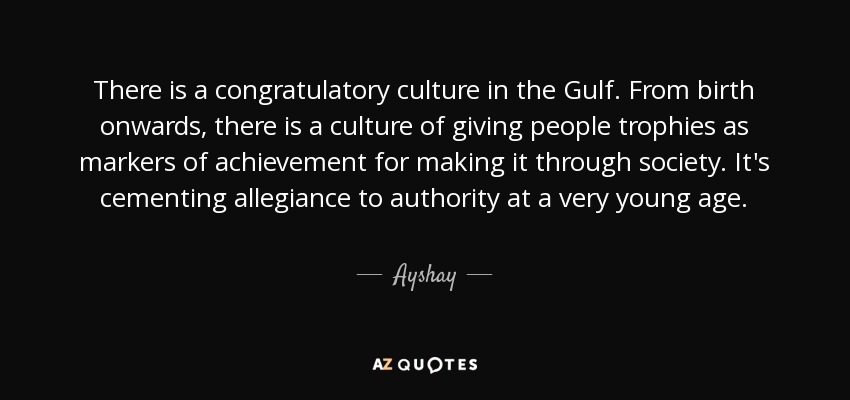 There is a congratulatory culture in the Gulf. From birth onwards, there is a culture of giving people trophies as markers of achievement for making it through society. It's cementing allegiance to authority at a very young age. - Ayshay