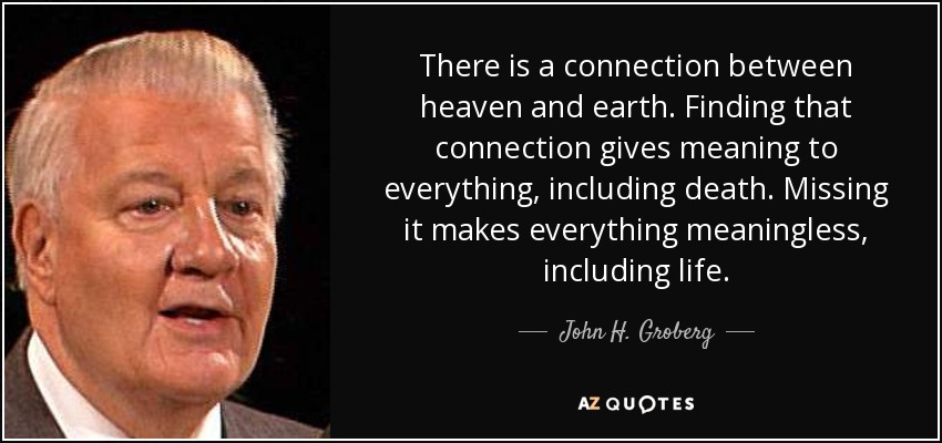 There is a connection between heaven and earth. Finding that connection gives meaning to everything, including death. Missing it makes everything meaningless, including life. - John H. Groberg