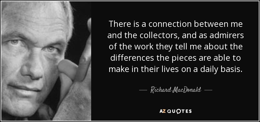 There is a connection between me and the collectors, and as admirers of the work they tell me about the differences the pieces are able to make in their lives on a daily basis. - Richard MacDonald