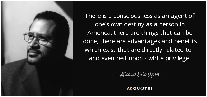 There is a consciousness as an agent of one's own destiny as a person in America, there are things that can be done, there are advantages and benefits which exist that are directly related to - and even rest upon - white privilege. - Michael Eric Dyson