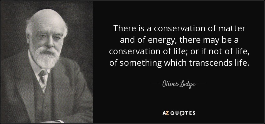 There is a conservation of matter and of energy, there may be a conservation of life; or if not of life, of something which transcends life. - Oliver Lodge