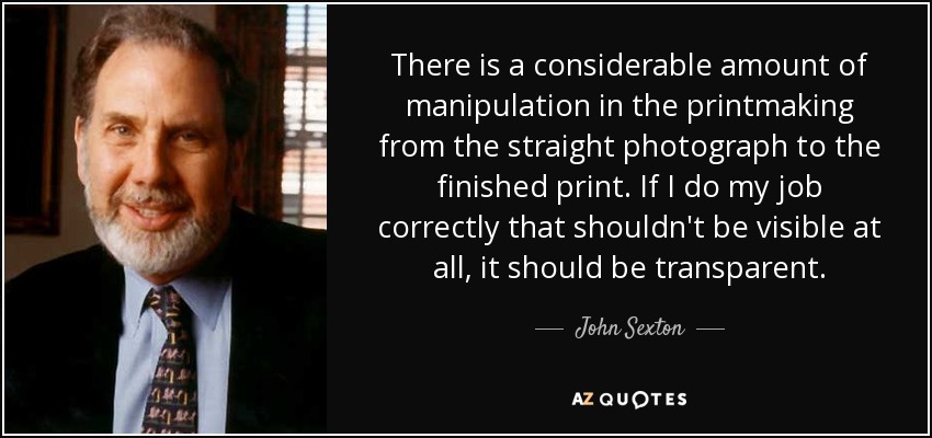 There is a considerable amount of manipulation in the printmaking from the straight photograph to the finished print. If I do my job correctly that shouldn't be visible at all, it should be transparent. - John Sexton