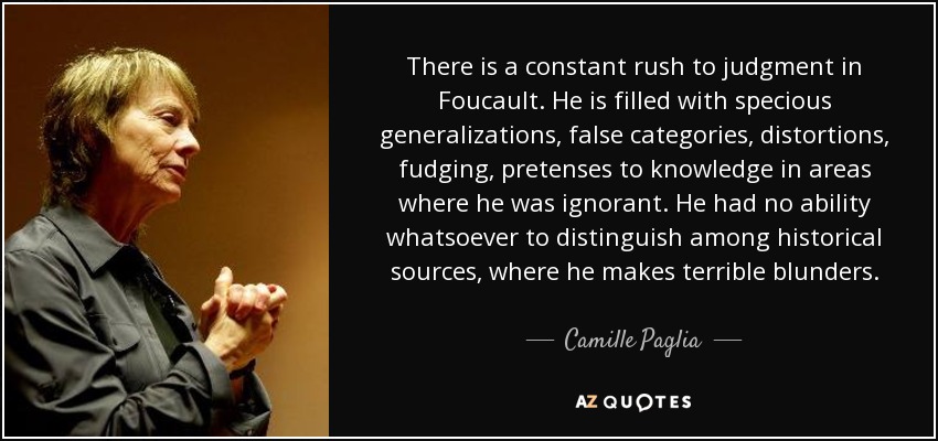There is a constant rush to judgment in Foucault. He is filled with specious generalizations, false categories, distortions, fudging, pretenses to knowledge in areas where he was ignorant. He had no ability whatsoever to distinguish among historical sources, where he makes terrible blunders. - Camille Paglia