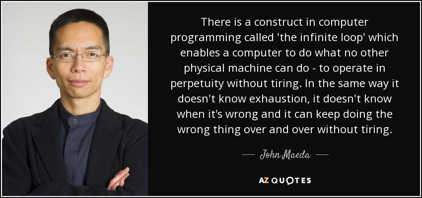 There is a construct in computer programming called 'the infinite loop' which enables a computer to do what no other physical machine can do - to operate in perpetuity without tiring. In the same way it doesn't know exhaustion, it doesn't know when it's wrong and it can keep doing the wrong thing over and over without tiring. - John Maeda