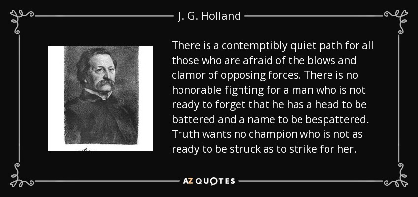 There is a contemptibly quiet path for all those who are afraid of the blows and clamor of opposing forces. There is no honorable fighting for a man who is not ready to forget that he has a head to be battered and a name to be bespattered. Truth wants no champion who is not as ready to be struck as to strike for her. - J. G. Holland