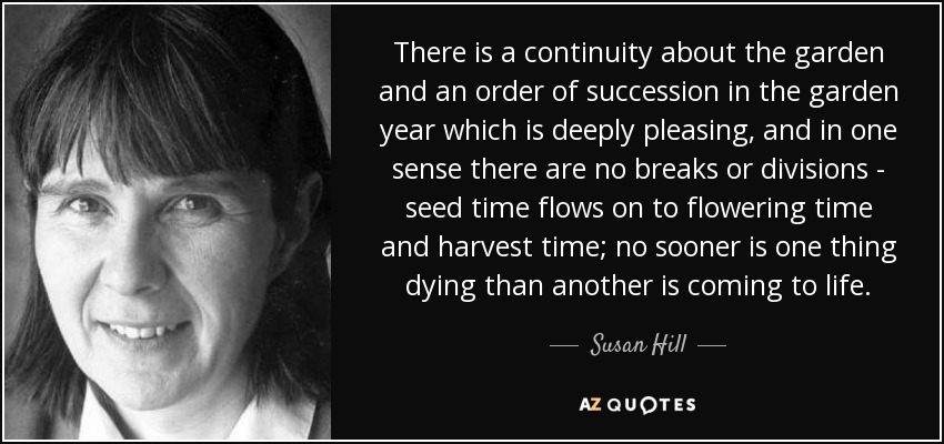 There is a continuity about the garden and an order of succession in the garden year which is deeply pleasing, and in one sense there are no breaks or divisions - seed time flows on to flowering time and harvest time; no sooner is one thing dying than another is coming to life. - Susan Hill