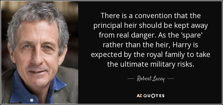 There is a convention that the principal heir should be kept away from real danger. As the 'spare' rather than the heir, Harry is expected by the royal family to take the ultimate military risks. - Robert Lacey