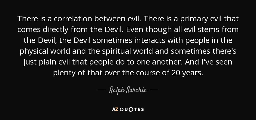 There is a correlation between evil. There is a primary evil that comes directly from the Devil. Even though all evil stems from the Devil, the Devil sometimes interacts with people in the physical world and the spiritual world and sometimes there's just plain evil that people do to one another. And I've seen plenty of that over the course of 20 years. - Ralph Sarchie