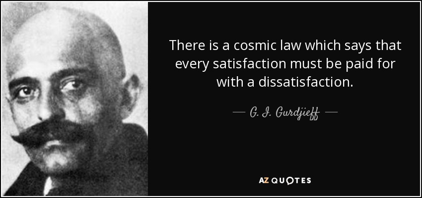 There is a cosmic law which says that every satisfaction must be paid for with a dissatisfaction. - G. I. Gurdjieff