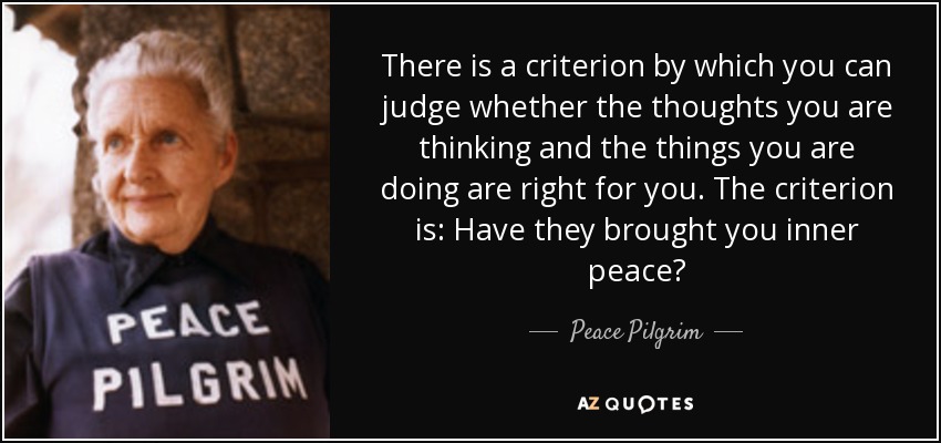 There is a criterion by which you can judge whether the thoughts you are thinking and the things you are doing are right for you. The criterion is: Have they brought you inner peace? - Peace Pilgrim