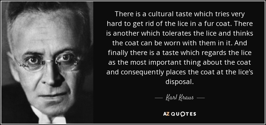 There is a cultural taste which tries very hard to get rid of the lice in a fur coat. There is another which tolerates the lice and thinks the coat can be worn with them in it. And finally there is a taste which regards the lice as the most important thing about the coat and consequently places the coat at the lice's disposal. - Karl Kraus