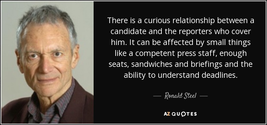 There is a curious relationship between a candidate and the reporters who cover him. It can be affected by small things like a competent press staff, enough seats, sandwiches and briefings and the ability to understand deadlines. - Ronald Steel