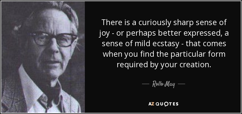 There is a curiously sharp sense of joy - or perhaps better expressed, a sense of mild ecstasy - that comes when you find the particular form required by your creation. - Rollo May