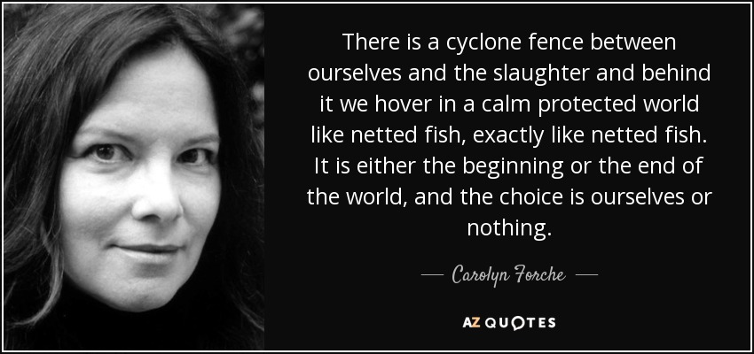 There is a cyclone fence between ourselves and the slaughter and behind it we hover in a calm protected world like netted fish, exactly like netted fish. It is either the beginning or the end of the world, and the choice is ourselves or nothing. - Carolyn Forche