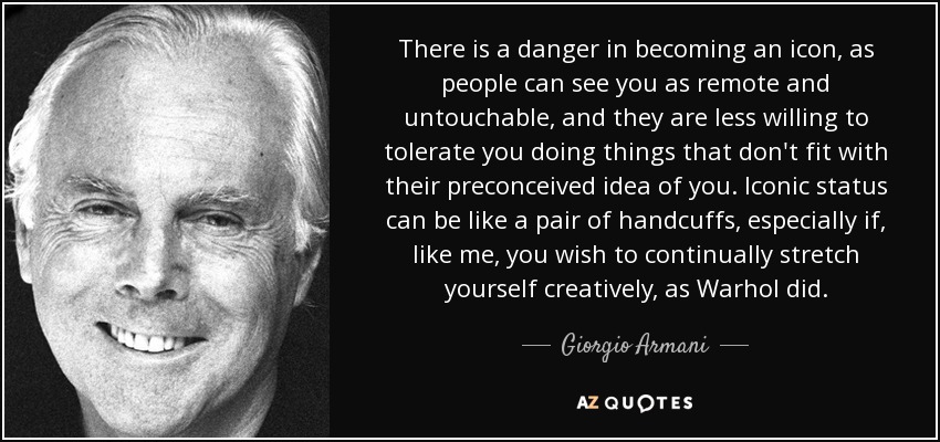 There is a danger in becoming an icon, as people can see you as remote and untouchable, and they are less willing to tolerate you doing things that don't fit with their preconceived idea of you. Iconic status can be like a pair of handcuffs, especially if, like me, you wish to continually stretch yourself creatively, as Warhol did. - Giorgio Armani