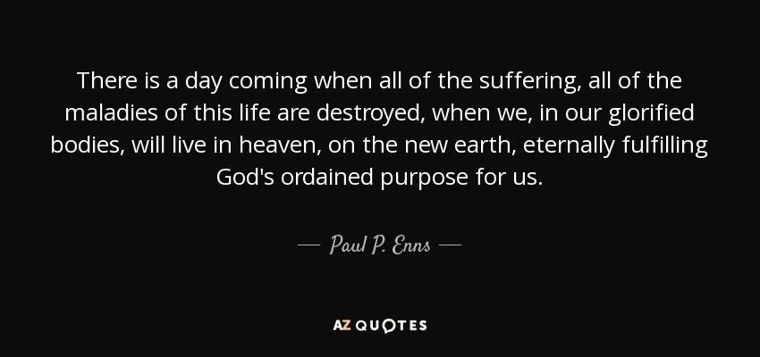 There is a day coming when all of the suffering, all of the maladies of this life are destroyed, when we, in our glorified bodies, will live in heaven, on the new earth, eternally fulfilling God's ordained purpose for us. - Paul P. Enns