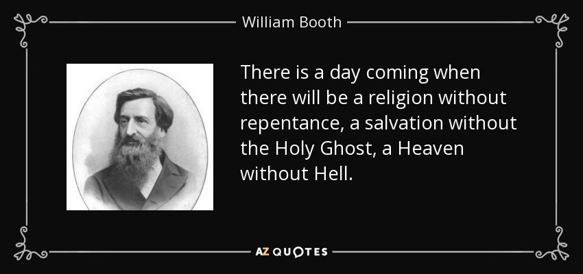 There is a day coming when there will be a religion without repentance, a salvation without the Holy Ghost, a Heaven without Hell. - William Booth