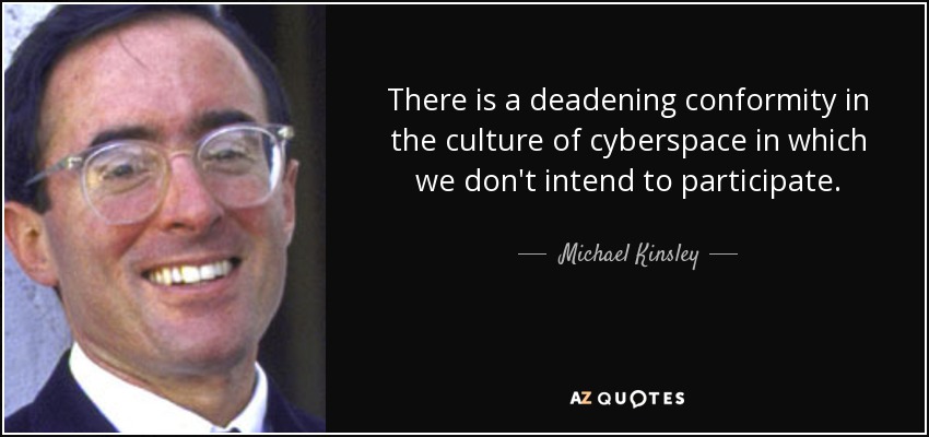 There is a deadening conformity in the culture of cyberspace in which we don't intend to participate. - Michael Kinsley
